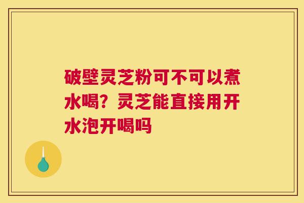 破壁灵芝粉可不可以煮水喝？灵芝能直接用开水泡开喝吗