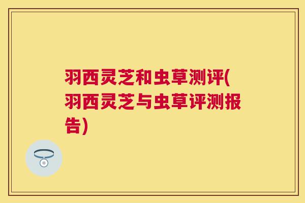 羽西灵芝和虫草测评(羽西灵芝与虫草评测报告)
