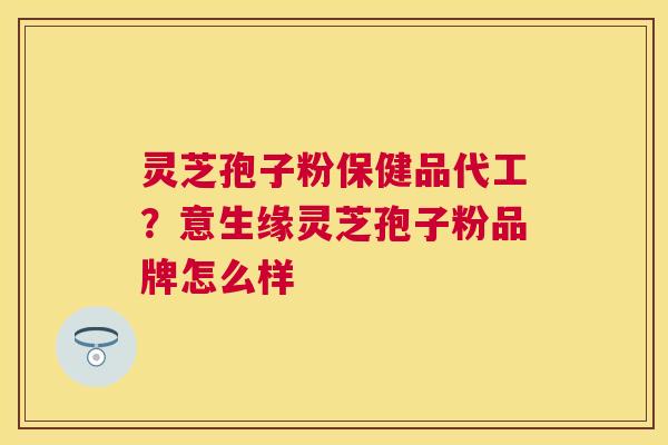 灵芝孢子粉保健品代工？意生缘灵芝孢子粉品牌怎么样