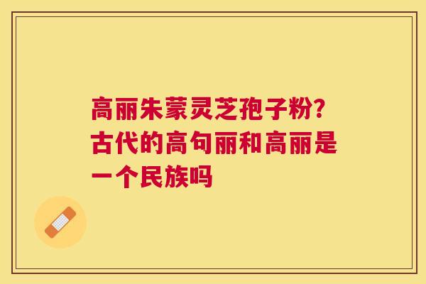 高丽朱蒙灵芝孢子粉？古代的高句丽和高丽是一个民族吗