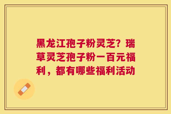 黑龙江孢子粉灵芝？瑞草灵芝孢子粉一百元福利，都有哪些福利活动