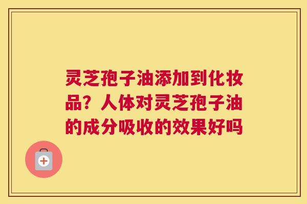 灵芝孢子油添加到化妆品？人体对灵芝孢子油的成分吸收的效果好吗