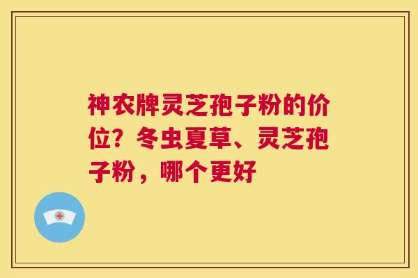 神农牌灵芝孢子粉的价位？冬虫夏草、灵芝孢子粉，哪个更好