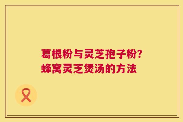 葛根粉与灵芝孢子粉？蜂窝灵芝煲汤的方法