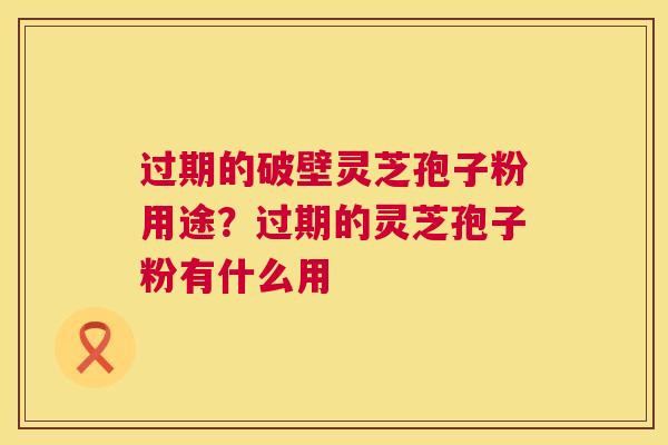 过期的破壁灵芝孢子粉用途？过期的灵芝孢子粉有什么用