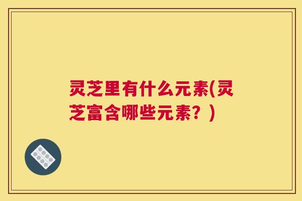灵芝里有什么元素(灵芝富含哪些元素？)