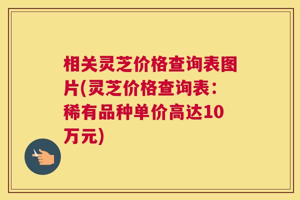 相关灵芝价格查询表图片(灵芝价格查询表：稀有品种单价高达10万元)