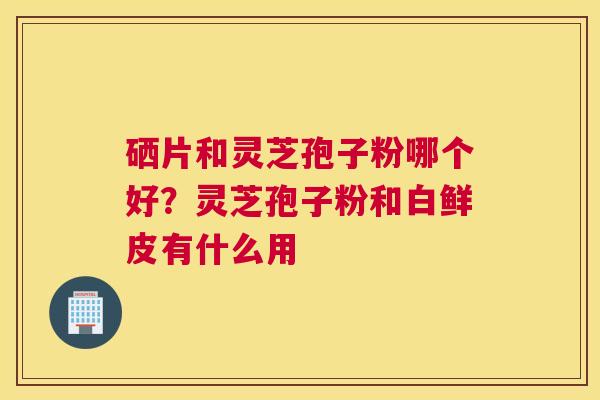 硒片和灵芝孢子粉哪个好？灵芝孢子粉和白鲜皮有什么用