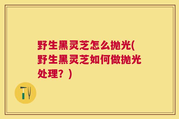 野生黑灵芝怎么抛光(野生黑灵芝如何做抛光处理？)