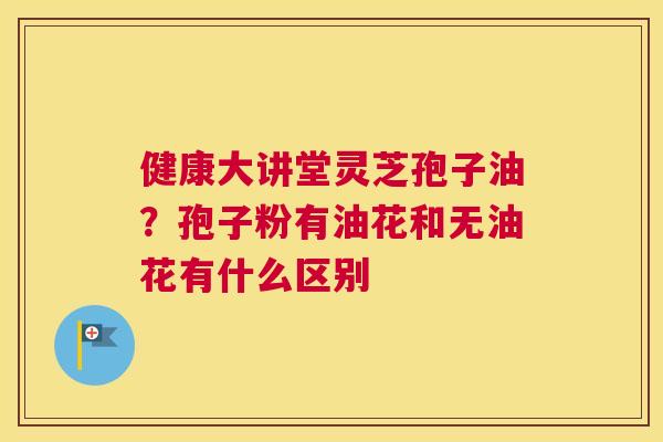 健康大讲堂灵芝孢子油？孢子粉有油花和无油花有什么区别