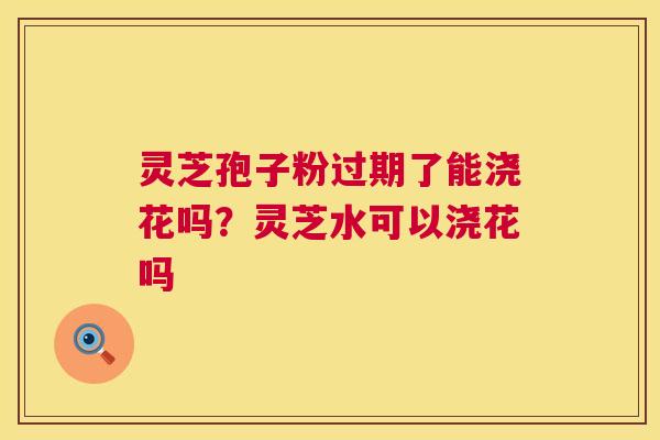 灵芝孢子粉过期了能浇花吗？灵芝水可以浇花吗