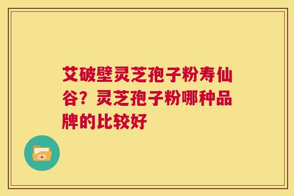 艾破壁灵芝孢子粉寿仙谷？灵芝孢子粉哪种品牌的比较好