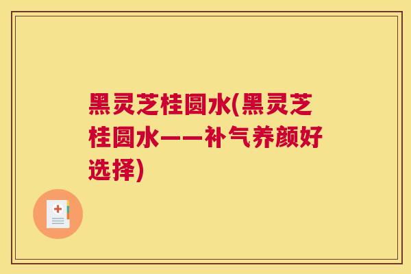 黑灵芝桂圆水(黑灵芝桂圆水——养颜好选择)