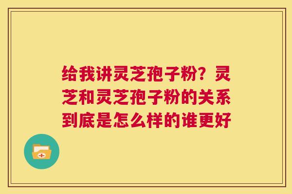 给我讲灵芝孢子粉？灵芝和灵芝孢子粉的关系到底是怎么样的谁更好