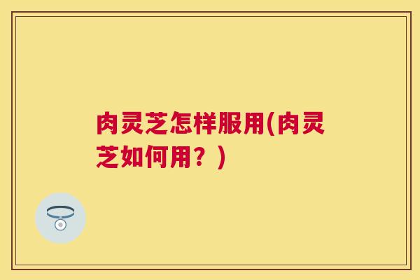 肉灵芝怎样服用(肉灵芝如何用？)