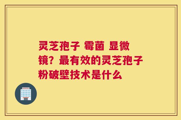 灵芝孢子 霉菌 显微镜？有效的灵芝孢子粉破壁技术是什么