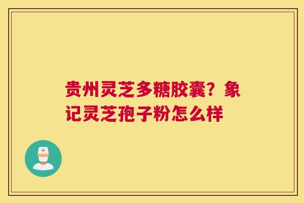 贵州灵芝多糖胶囊？象记灵芝孢子粉怎么样