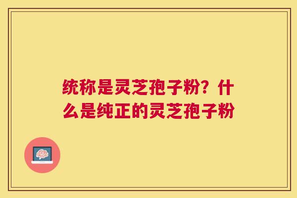统称是灵芝孢子粉？什么是纯正的灵芝孢子粉