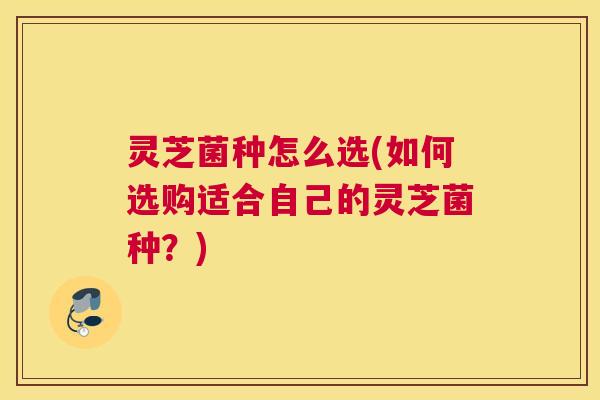 灵芝菌种怎么选(如何选购适合自己的灵芝菌种？)