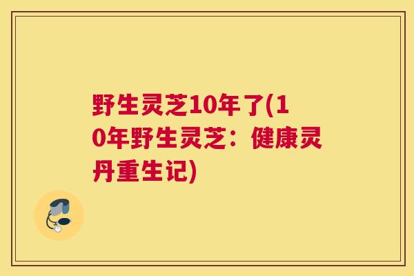 野生灵芝10年了(10年野生灵芝：健康灵丹重生记)