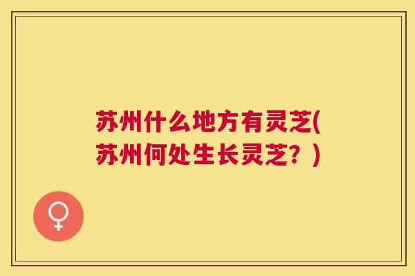 苏州什么地方有灵芝(苏州何处生长灵芝？)