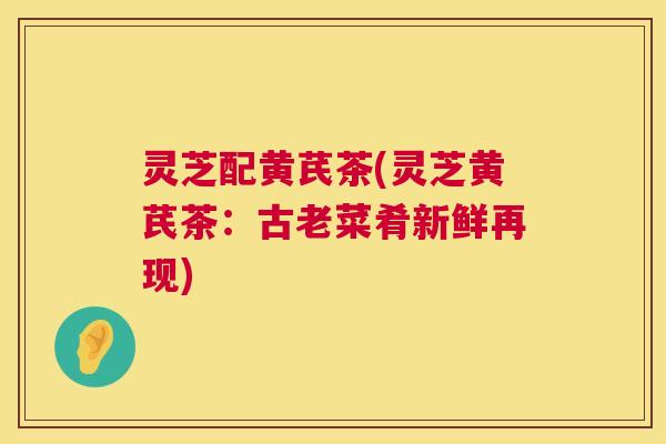灵芝配黄芪茶(灵芝黄芪茶：古老菜肴新鲜再现)