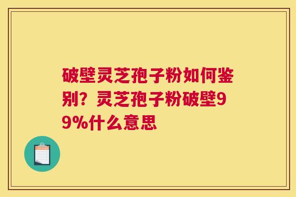 破壁灵芝孢子粉如何鉴别？灵芝孢子粉破壁99%什么意思