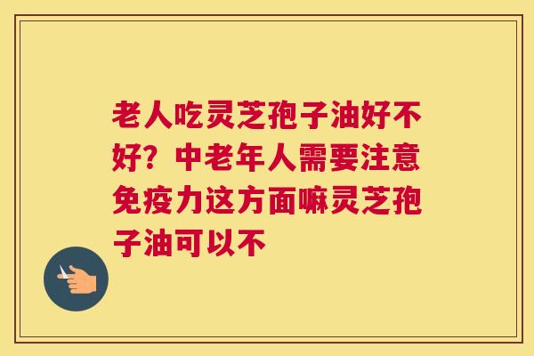 老人吃灵芝孢子油好不好？中老年人需要注意免疫力这方面嘛灵芝孢子油可以不