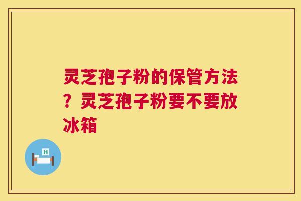 灵芝孢子粉的保管方法？灵芝孢子粉要不要放冰箱
