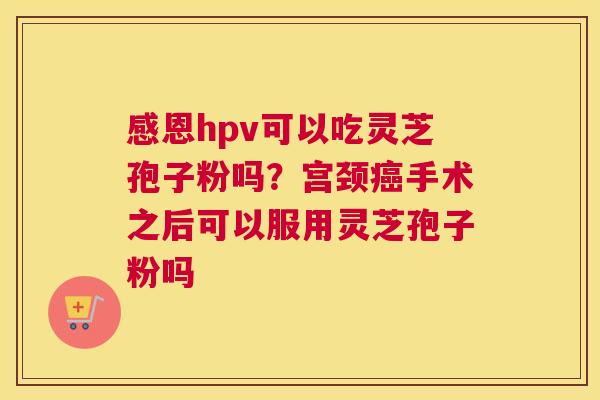 感恩hpv可以吃灵芝孢子粉吗？宫颈手术之后可以服用灵芝孢子粉吗
