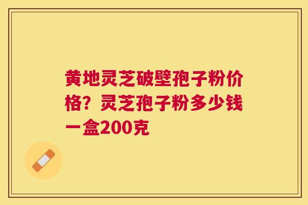 黄地灵芝破壁孢子粉价格？灵芝孢子粉多少钱一盒200克