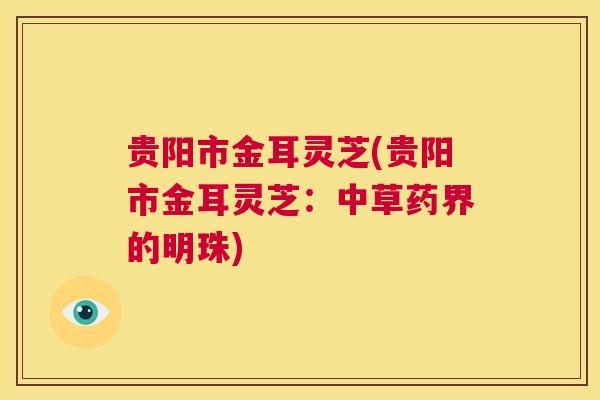 贵阳市金耳灵芝(贵阳市金耳灵芝：中草药界的明珠)