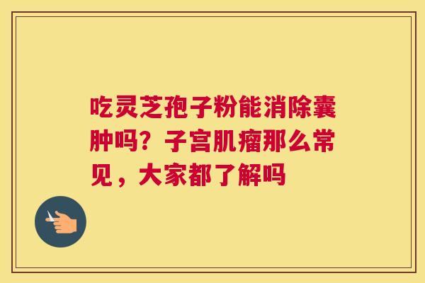 吃灵芝孢子粉能消除囊肿吗？子宫那么常见，大家都了解吗