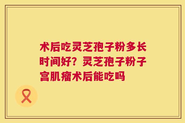 术后吃灵芝孢子粉多长时间好？灵芝孢子粉子宫术后能吃吗