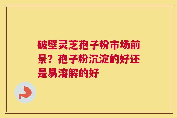 破壁灵芝孢子粉市场前景？孢子粉沉淀的好还是易溶解的好