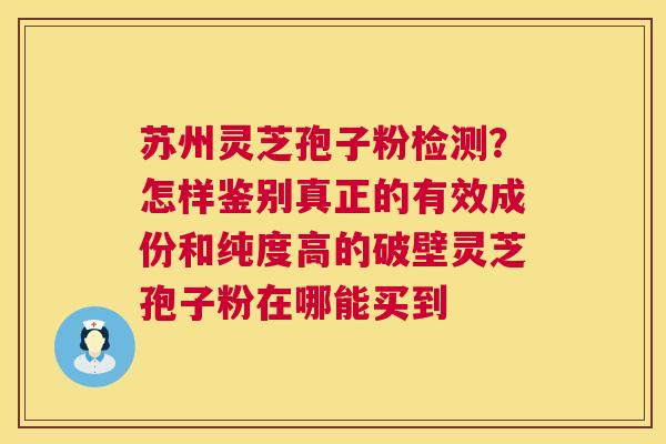 苏州灵芝孢子粉检测？怎样鉴别真正的有效成份和纯度高的破壁灵芝孢子粉在哪能买到