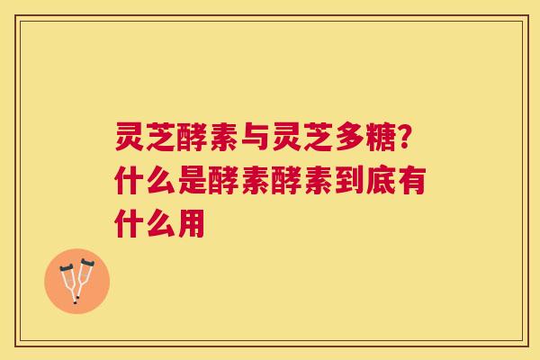 灵芝酵素与灵芝多糖？什么是酵素酵素到底有什么用