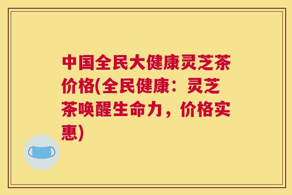 中国全民大健康灵芝茶价格(全民健康：灵芝茶唤醒生命力，价格实惠)