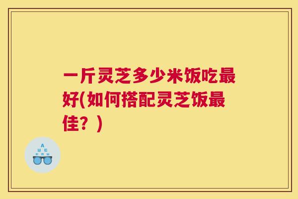 一斤灵芝多少米饭吃好(如何搭配灵芝饭佳？)