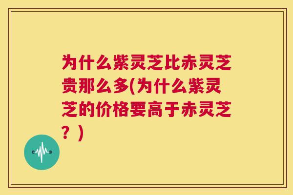 为什么紫灵芝比赤灵芝贵那么多(为什么紫灵芝的价格要高于赤灵芝？)