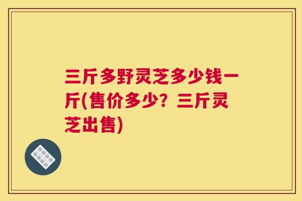 三斤多野灵芝多少钱一斤(售价多少？三斤灵芝出售)