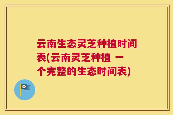 云南生态灵芝种植时间表(云南灵芝种植 一个完整的生态时间表)