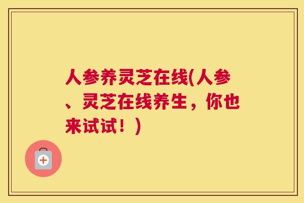 人参养灵芝在线(人参、灵芝在线养生，你也来试试！)