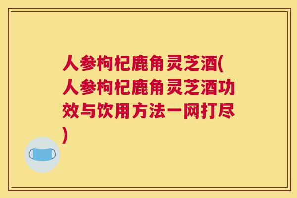 人参枸杞鹿角灵芝酒(人参枸杞鹿角灵芝酒功效与饮用方法一网打尽)