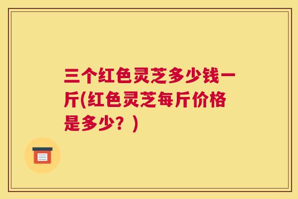 三个红色灵芝多少钱一斤(红色灵芝每斤价格是多少？)