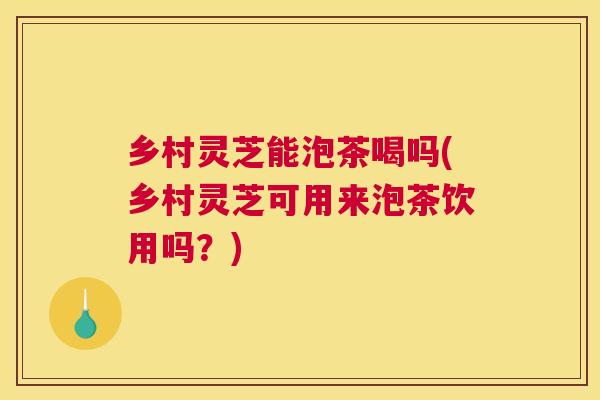 乡村灵芝能泡茶喝吗(乡村灵芝可用来泡茶饮用吗？)