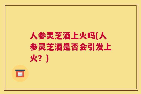 人参灵芝酒上火吗(人参灵芝酒是否会引发上火？)