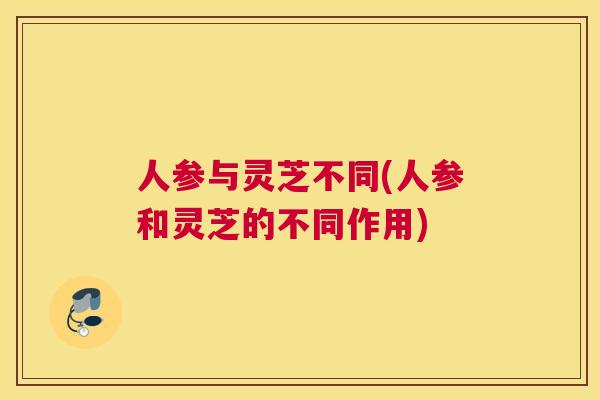 人参与灵芝不同(人参和灵芝的不同作用)