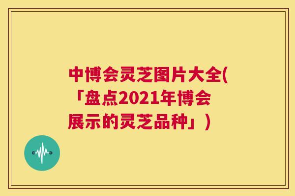 中博会灵芝图片大全(「盘点2021年博会展示的灵芝品种」)