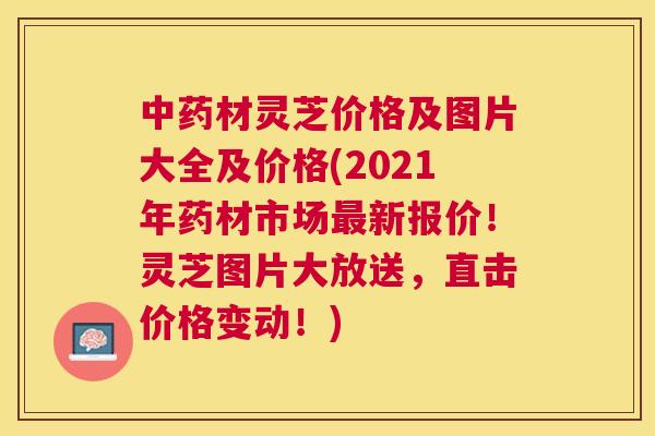 材灵芝价格及图片大全及价格(2021年药材市场新报价！灵芝图片大放送，直击价格变动！)